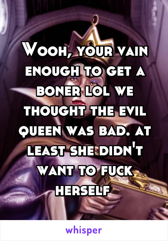 Wooh, your vain enough to get a boner lol we thought the evil queen was bad. at least she didn't want to fuck herself 