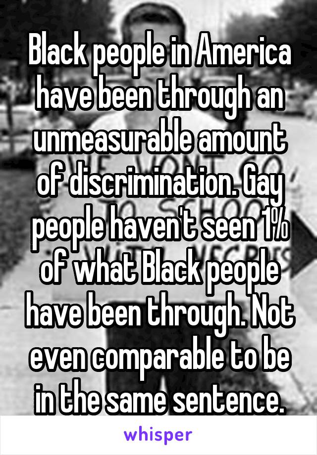 Black people in America have been through an unmeasurable amount of discrimination. Gay people haven't seen 1% of what Black people have been through. Not even comparable to be in the same sentence.