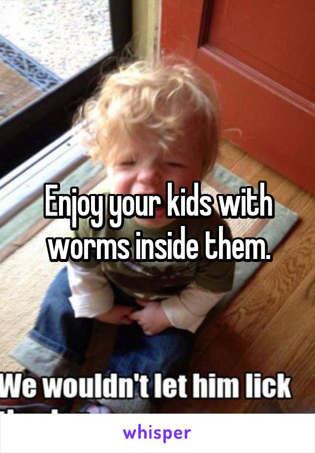 Enjoy your kids with worms inside them.