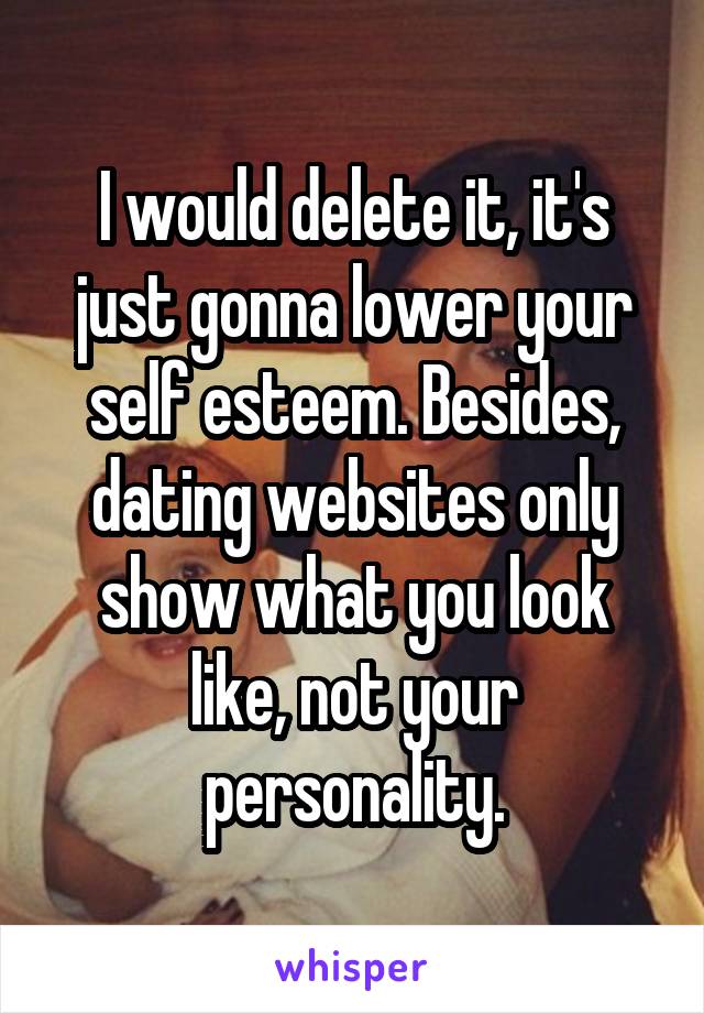 I would delete it, it's just gonna lower your self esteem. Besides, dating websites only show what you look like, not your personality.
