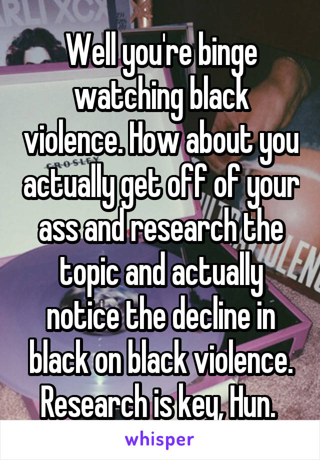 Well you're binge watching black violence. How about you actually get off of your ass and research the topic and actually notice the decline in black on black violence. Research is key, Hun. 