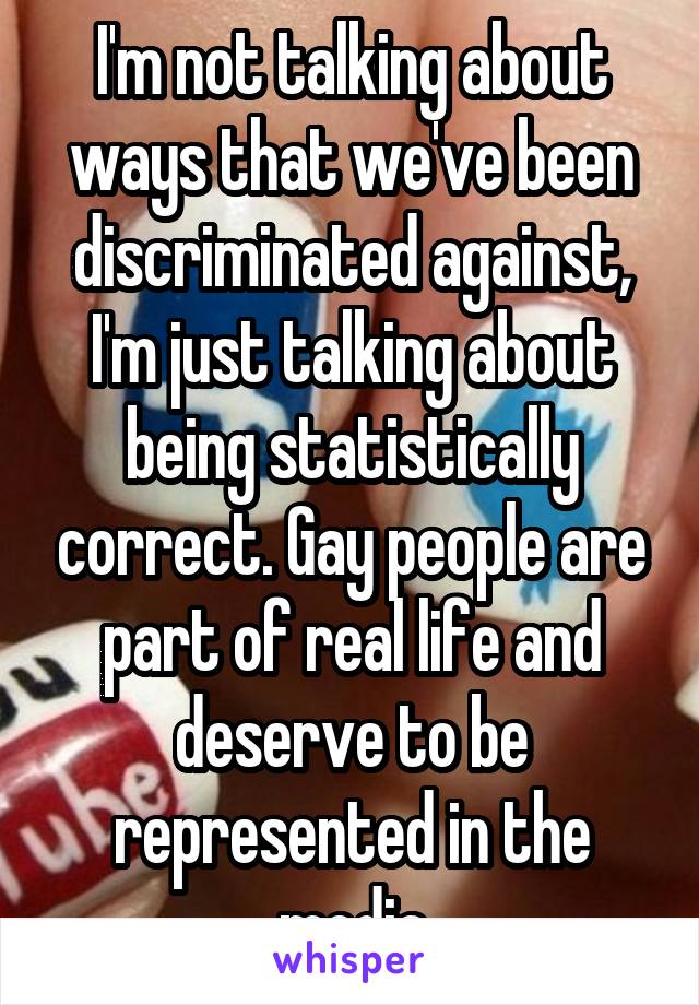 I'm not talking about ways that we've been discriminated against, I'm just talking about being statistically correct. Gay people are part of real life and deserve to be represented in the media