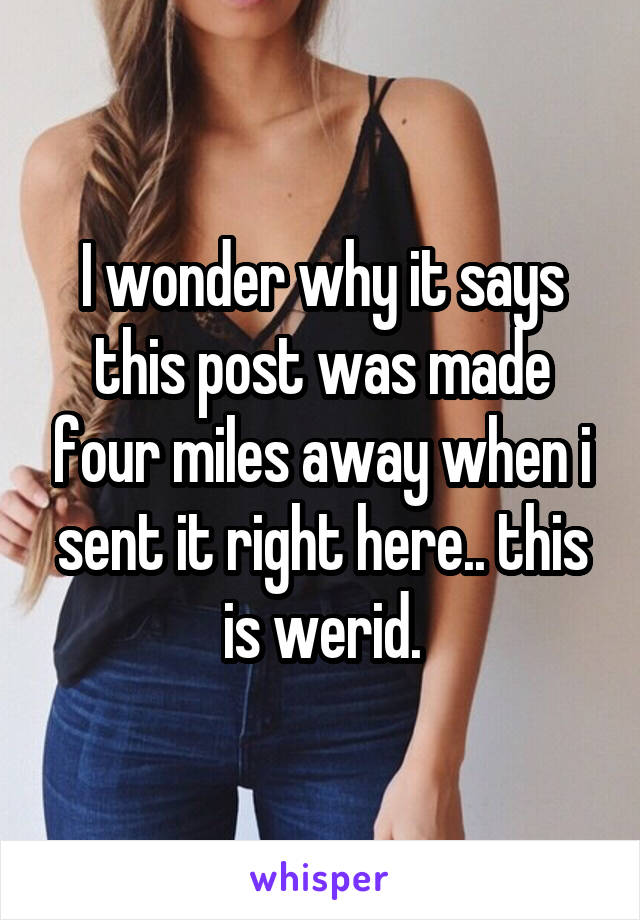 I wonder why it says this post was made four miles away when i sent it right here.. this is werid.