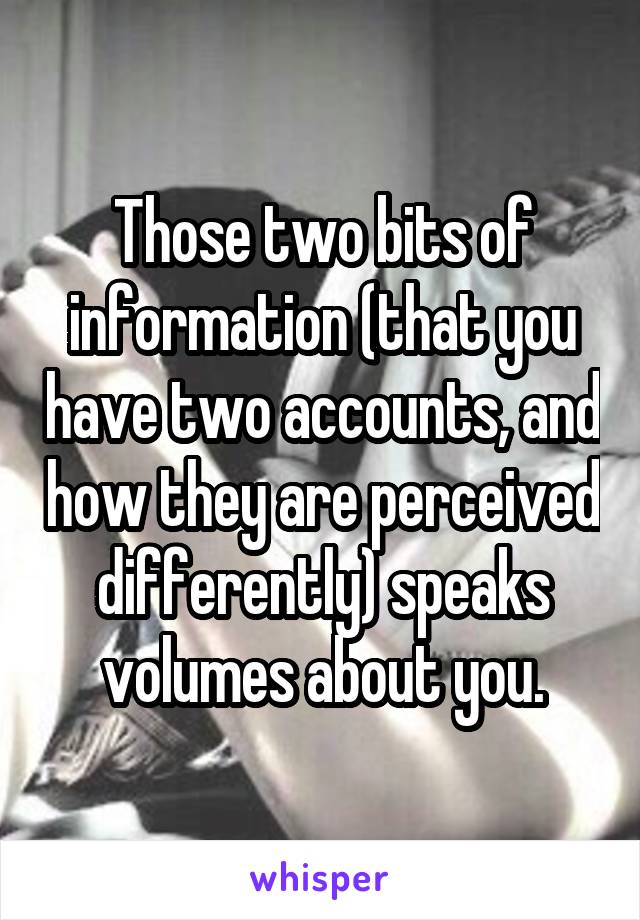 Those two bits of information (that you have two accounts, and how they are perceived differently) speaks volumes about you.