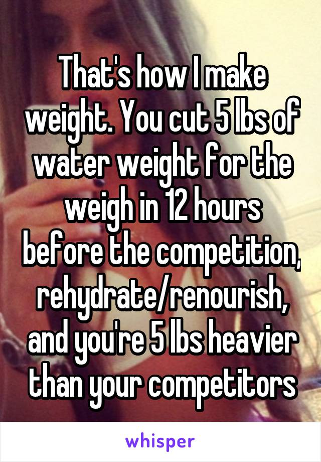 That's how I make weight. You cut 5 lbs of water weight for the weigh in 12 hours before the competition, rehydrate/renourish, and you're 5 lbs heavier than your competitors