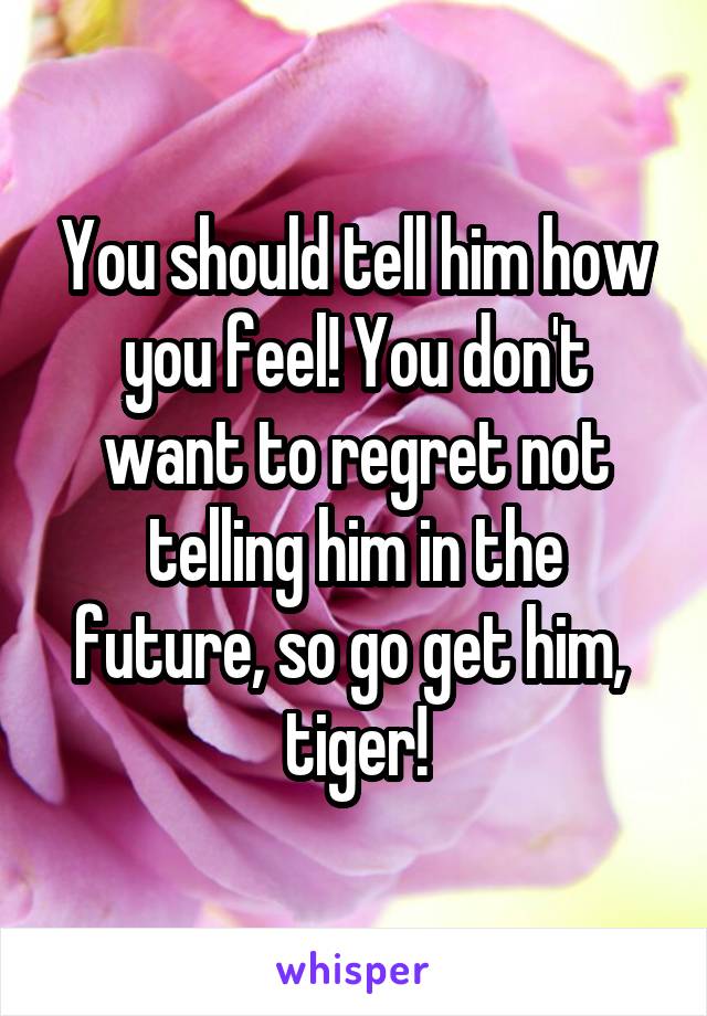 You should tell him how you feel! You don't want to regret not telling him in the future, so go get him,  tiger!