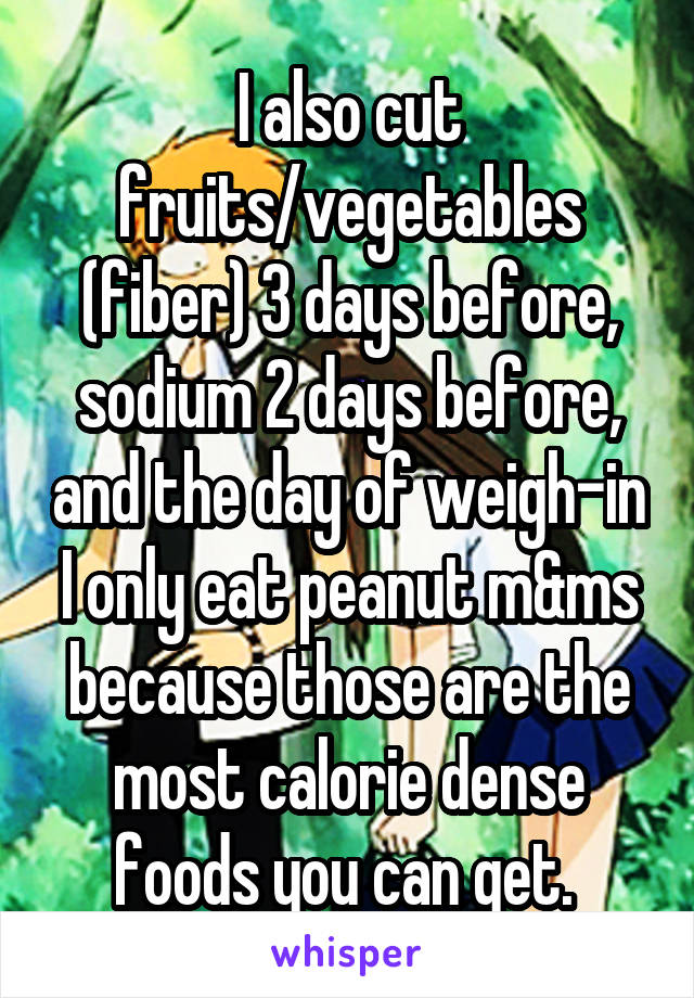 I also cut fruits/vegetables (fiber) 3 days before, sodium 2 days before, and the day of weigh-in I only eat peanut m&ms because those are the most calorie dense foods you can get. 