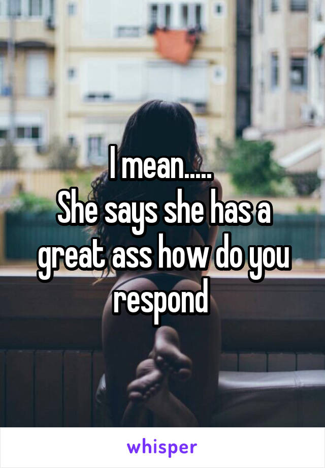 I mean..... 
She says she has a great ass how do you respond 
