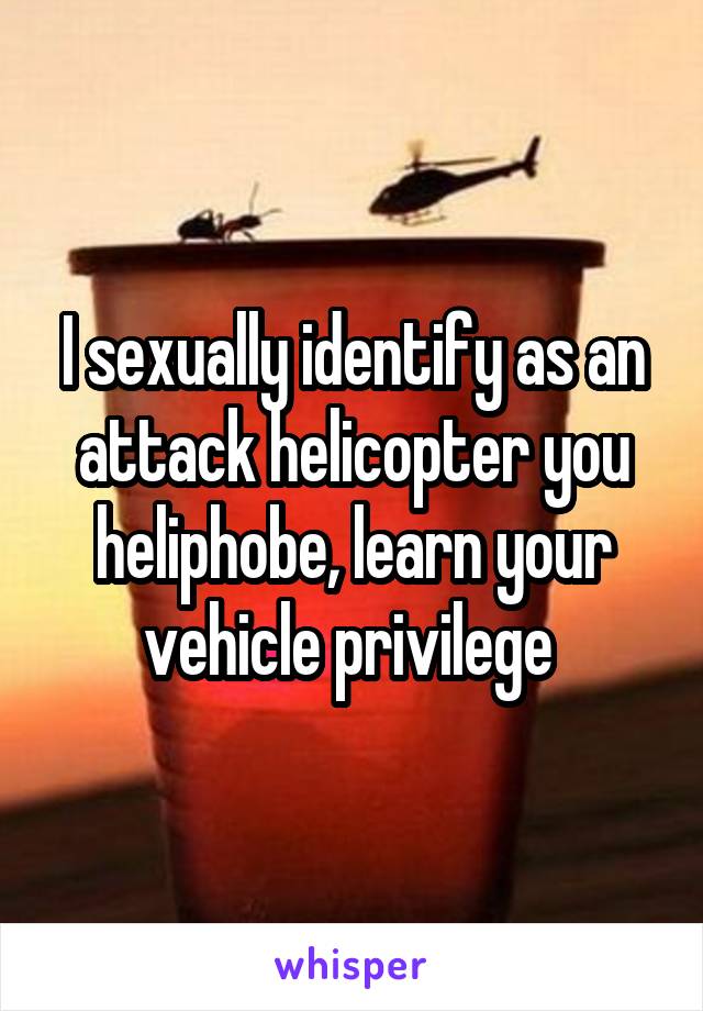I sexually identify as an attack helicopter you heliphobe, learn your vehicle privilege 