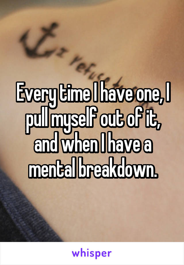 Every time I have one, I pull myself out of it, and when I have a mental breakdown.