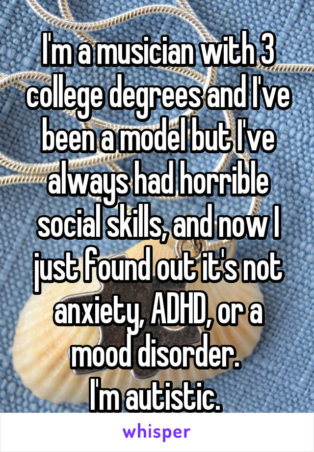 I'm a musician with 3 college degrees and I've been a model but I've always had horrible social skills, and now I just found out it's not anxiety, ADHD, or a mood disorder. 
I'm autistic. 