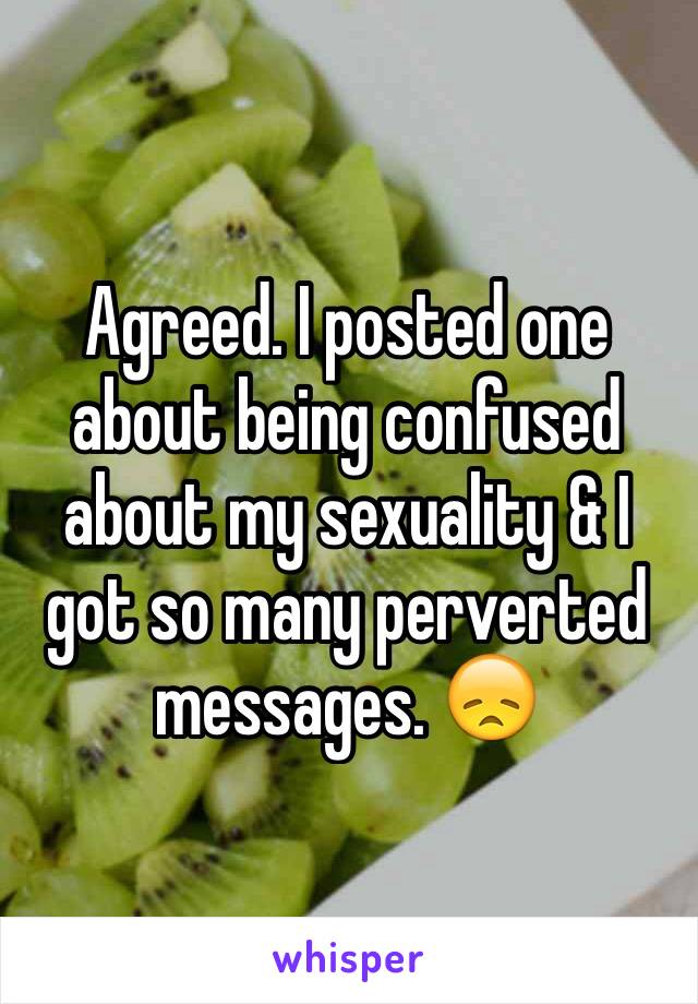 Agreed. I posted one about being confused about my sexuality & I got so many perverted messages. 😞