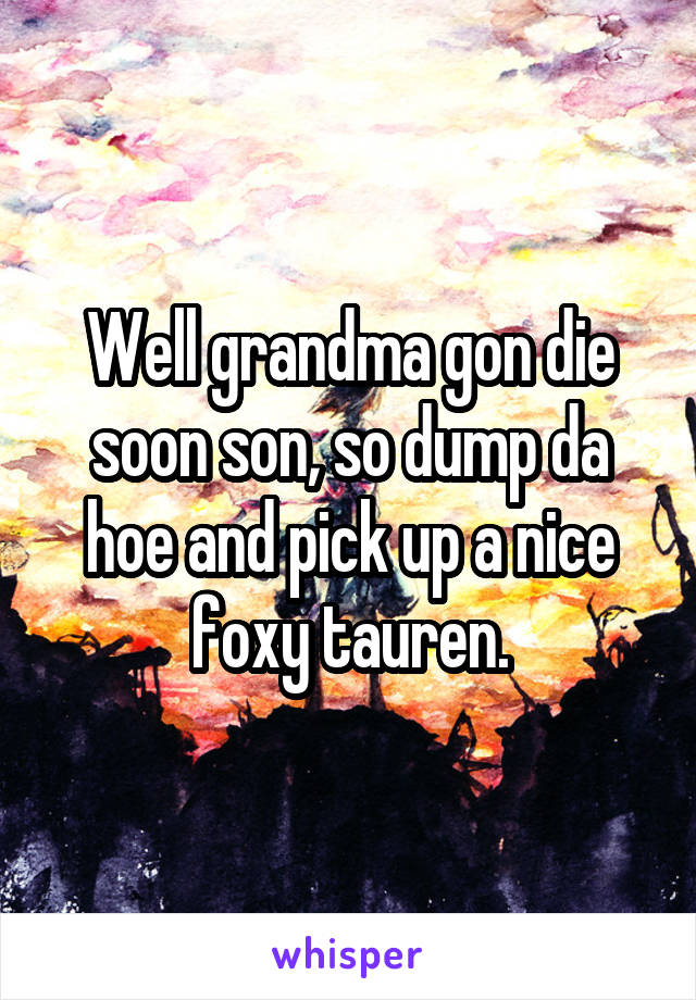 Well grandma gon die soon son, so dump da hoe and pick up a nice foxy tauren.