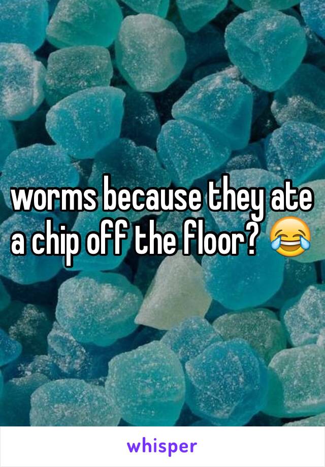 worms because they ate a chip off the floor? 😂