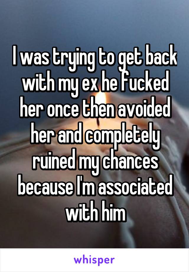 I was trying to get back with my ex he fucked her once then avoided her and completely ruined my chances because I'm associated with him