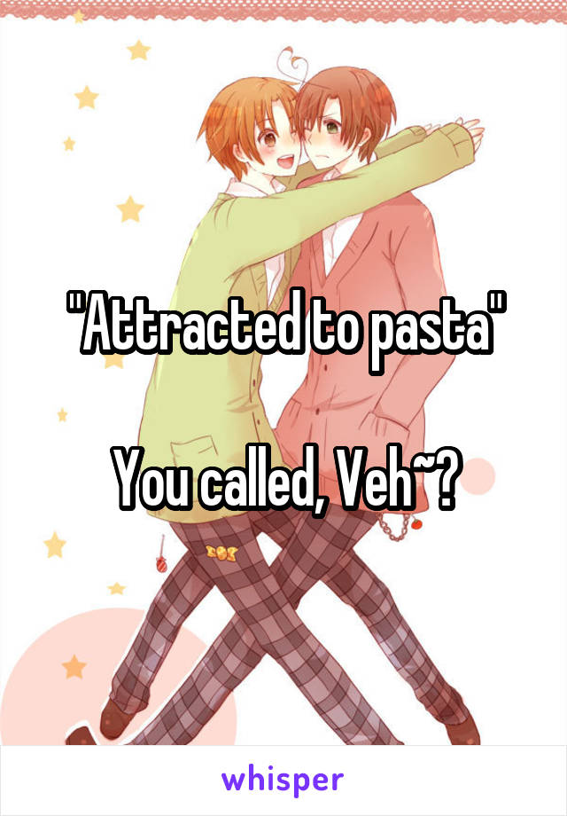 "Attracted to pasta"

You called, Veh~?