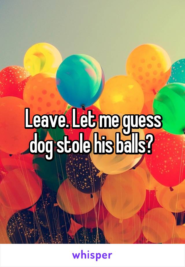 Leave. Let me guess dog stole his balls? 