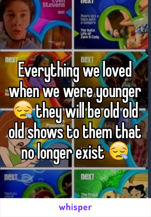 Everything we loved when we were younger 😪 they will be old old old shows to them that no longer exist 😪