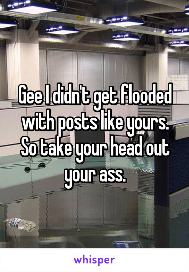 Gee I didn't get flooded with posts like yours.
So take your head out your ass.