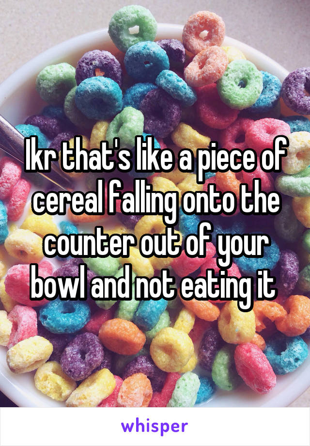 Ikr that's like a piece of cereal falling onto the counter out of your bowl and not eating it 