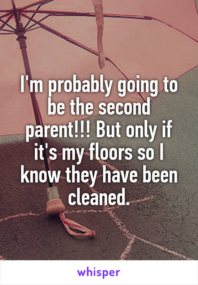 I'm probably going to be the second parent!!! But only if it's my floors so I know they have been cleaned.