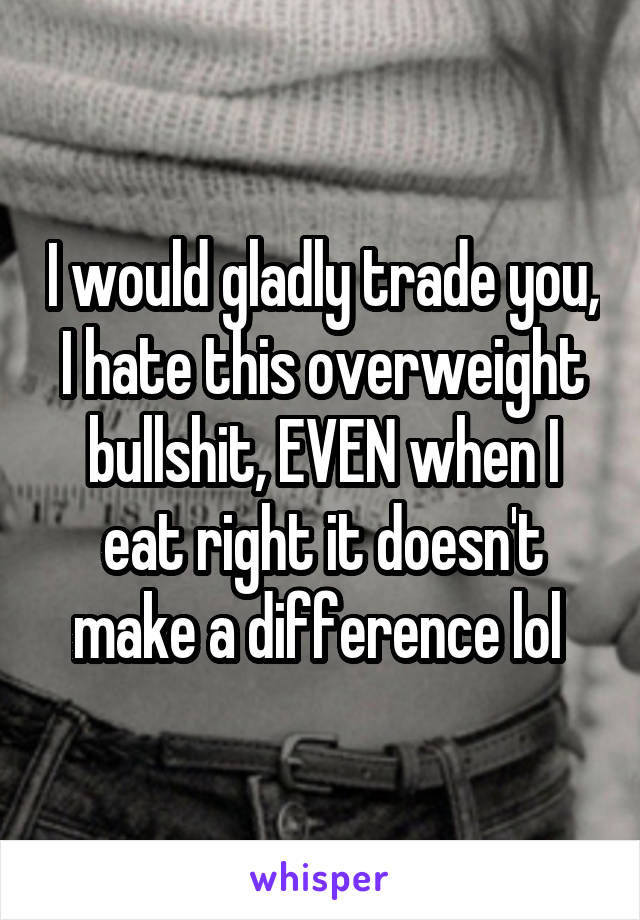 I would gladly trade you, I hate this overweight bullshit, EVEN when I eat right it doesn't make a difference lol 