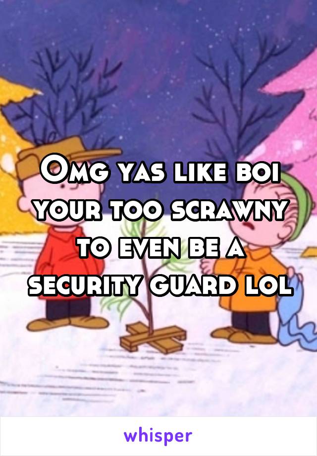 Omg yas like boi your too scrawny to even be a security guard lol