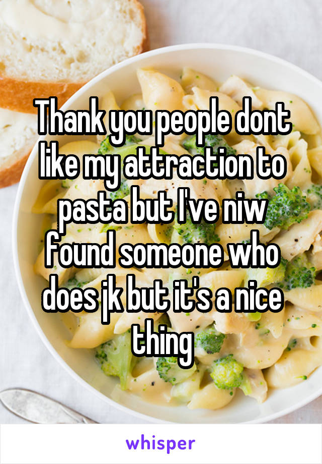 Thank you people dont like my attraction to pasta but I've niw found someone who does jk but it's a nice thing