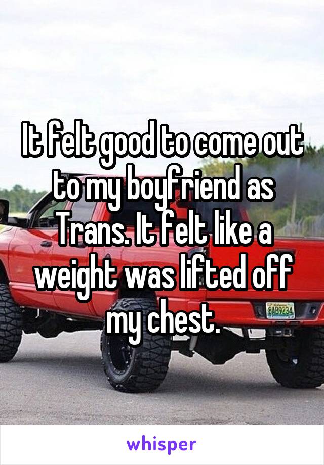 It felt good to come out to my boyfriend as Trans. It felt like a weight was lifted off my chest.