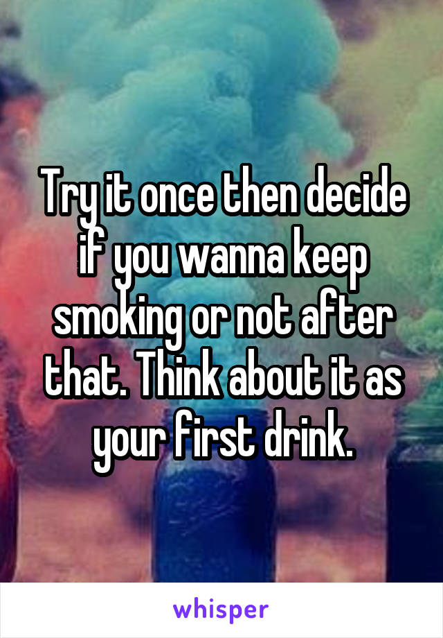 Try it once then decide if you wanna keep smoking or not after that. Think about it as your first drink.