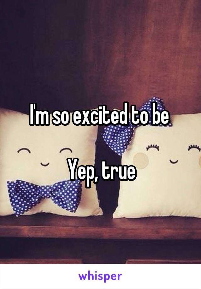 I'm so excited to be 

Yep, true