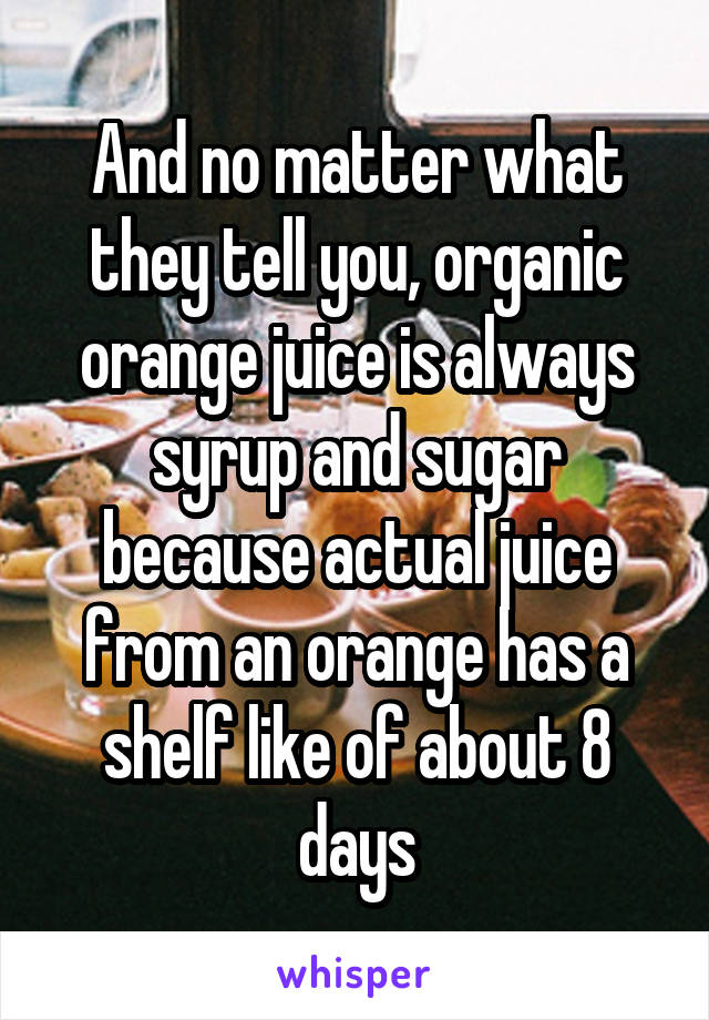 And no matter what they tell you, organic orange juice is always syrup and sugar because actual juice from an orange has a shelf like of about 8 days