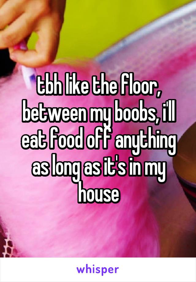 tbh like the floor, between my boobs, i'll eat food off anything as long as it's in my house