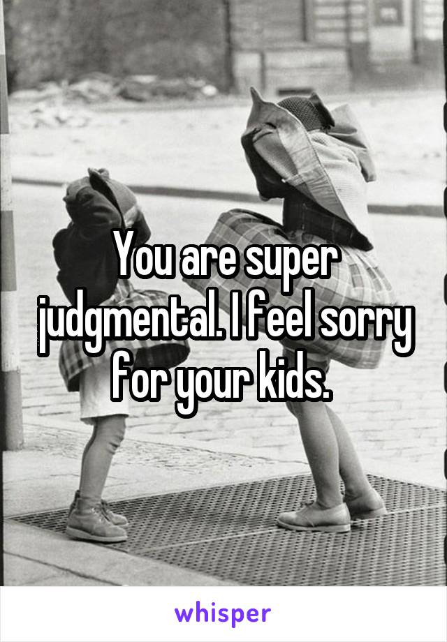 You are super judgmental. I feel sorry for your kids. 