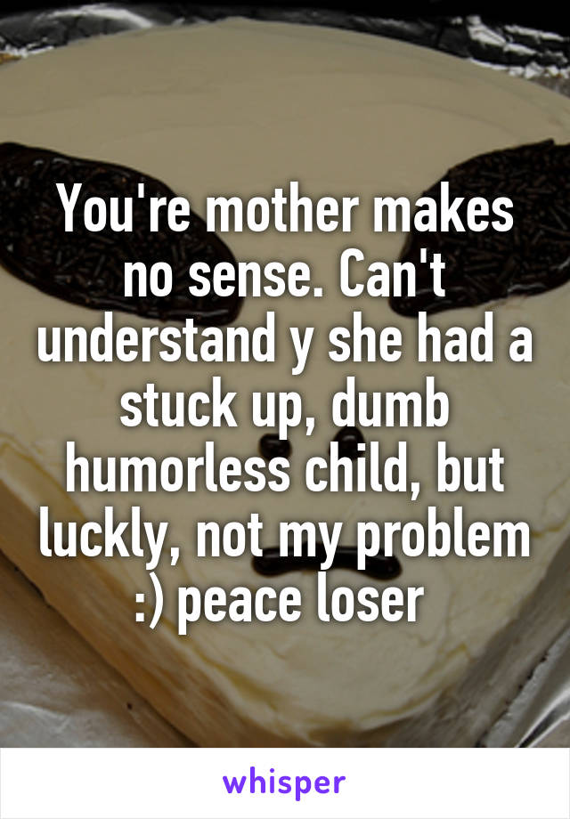 You're mother makes no sense. Can't understand y she had a stuck up, dumb humorless child, but luckly, not my problem :) peace loser 