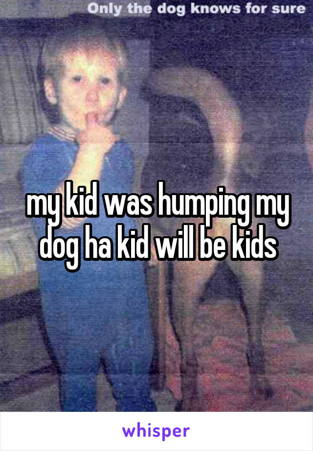 my kid was humping my dog ha kid will be kids