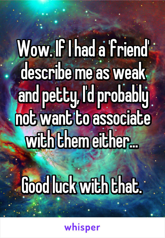 Wow. If I had a 'friend' describe me as weak and petty, I'd probably not want to associate with them either... 

Good luck with that. 