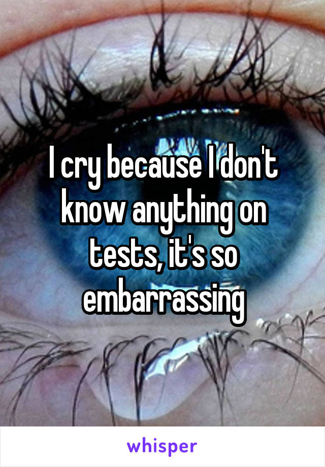 I cry because I don't know anything on tests, it's so embarrassing