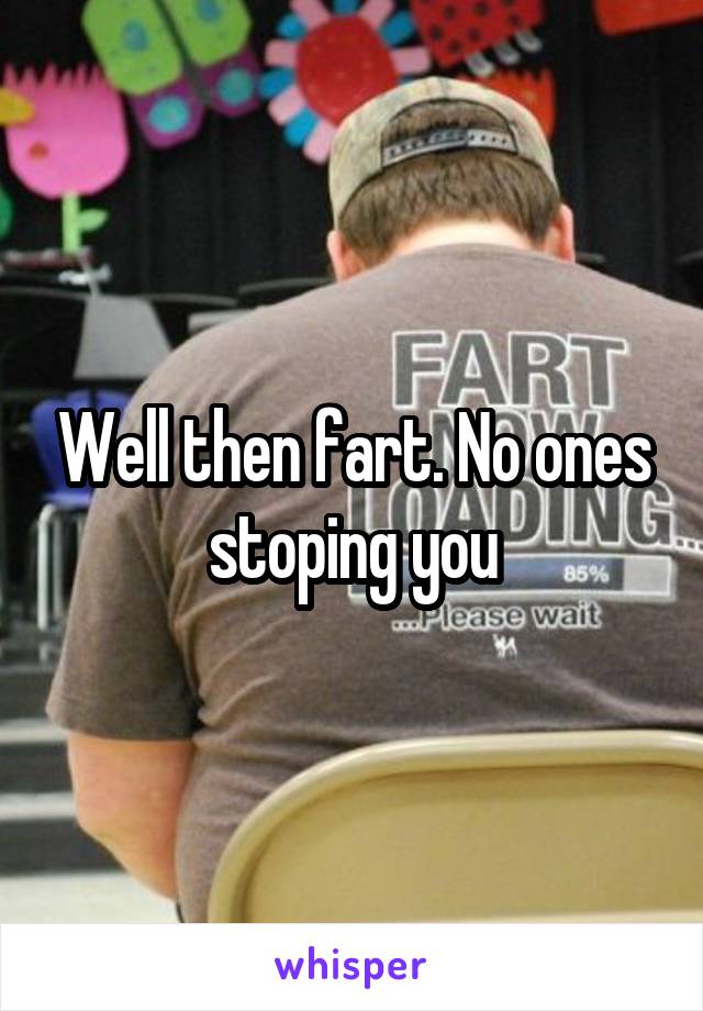 Well then fart. No ones stoping you