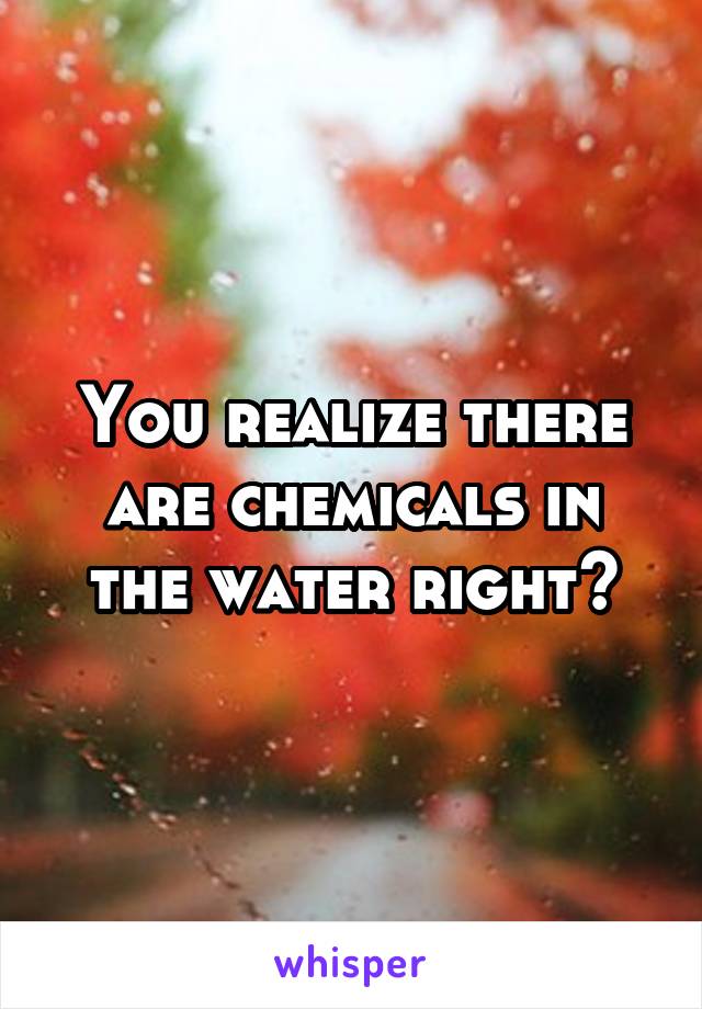 You realize there are chemicals in the water right?