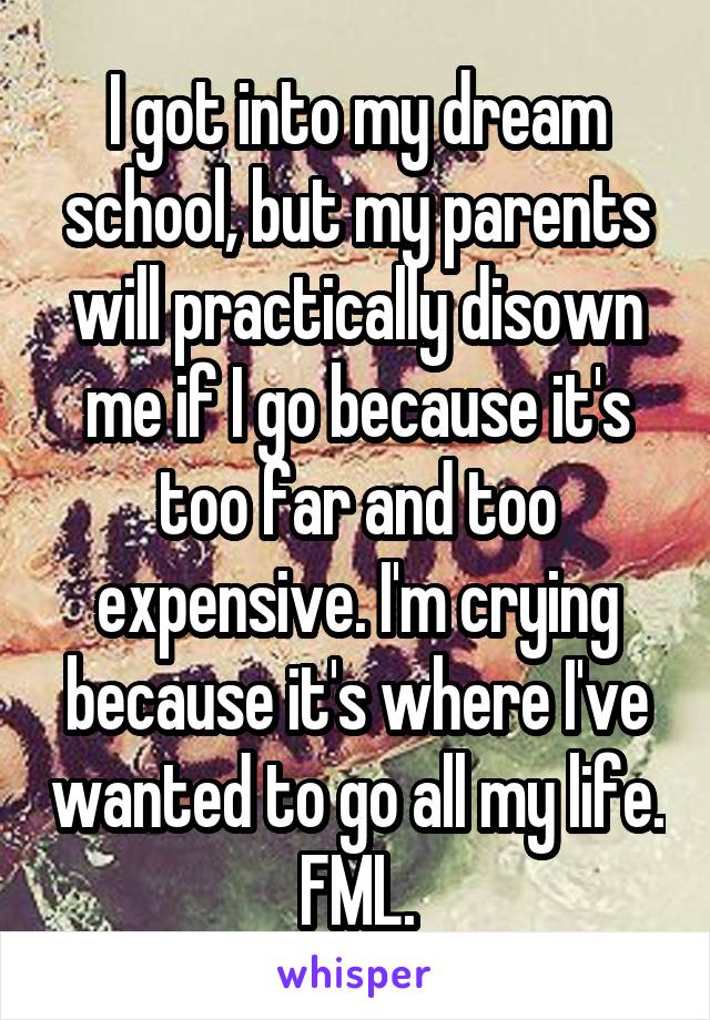 I got into my dream school, but my parents will practically disown me if I go because it's too far and too expensive. I'm crying because it's where I've wanted to go all my life. FML.