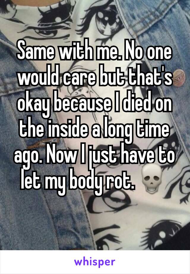 Same with me. No one would care but that's okay because I died on the inside a long time ago. Now I just have to let my body rot.💀