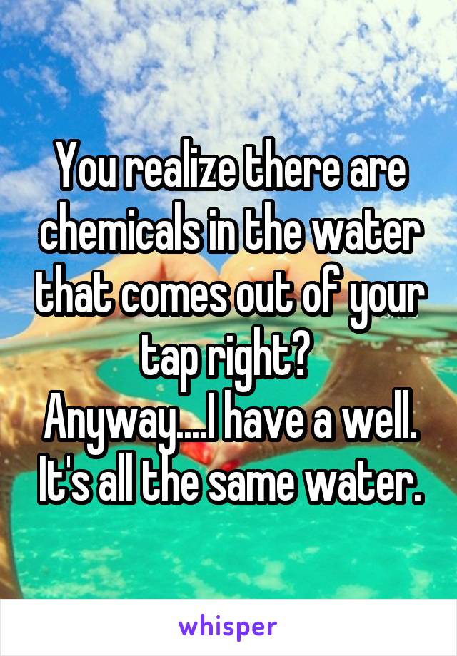 You realize there are chemicals in the water that comes out of your tap right? 
Anyway....I have a well. It's all the same water.