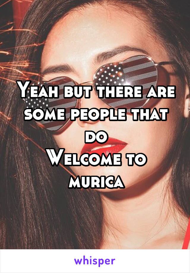 Yeah but there are some people that do
Welcome to murica