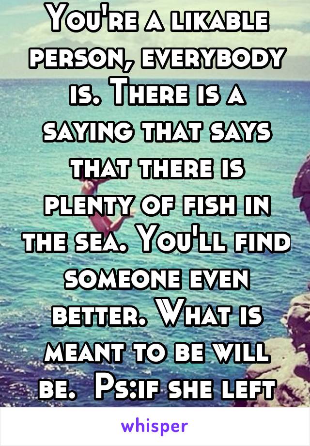 You're a likable person, everybody is. There is a saying that says that there is plenty of fish in the sea. You'll find someone even better. What is meant to be will be.  Ps:if she left shes not loyal