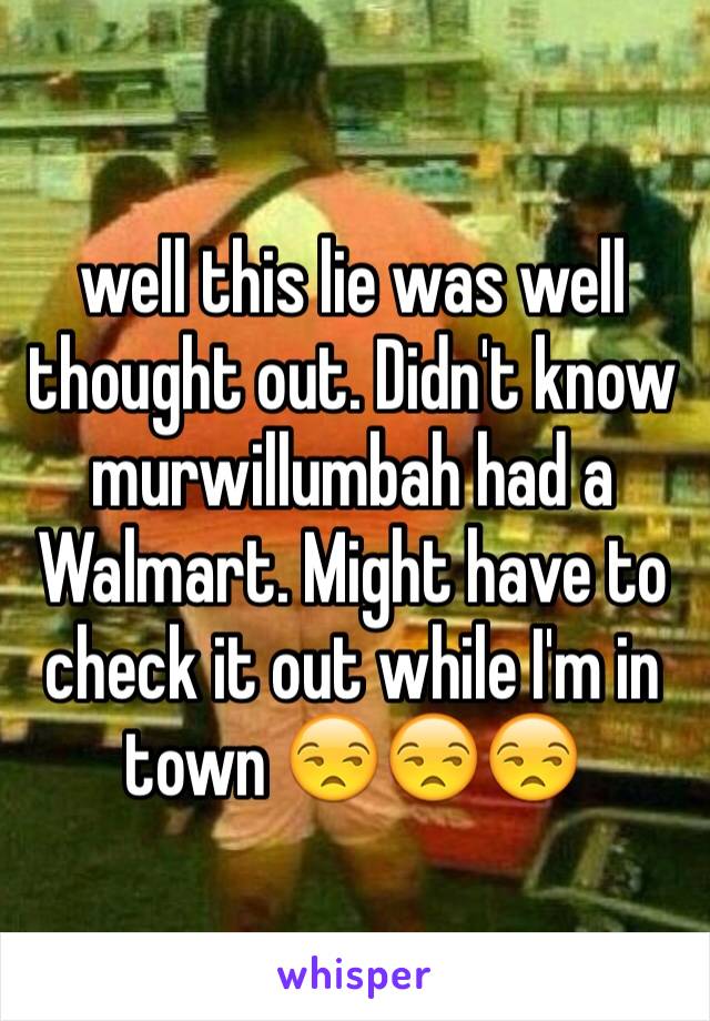 well this lie was well thought out. Didn't know murwillumbah had a Walmart. Might have to check it out while I'm in town 😒😒😒