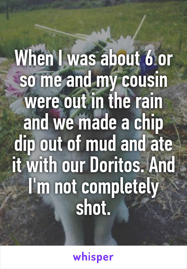 When I was about 6 or so me and my cousin were out in the rain and we made a chip dip out of mud and ate it with our Doritos. And I'm not completely shot.