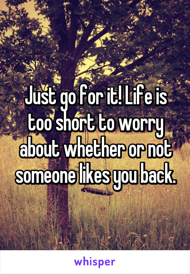 Just go for it! Life is too short to worry about whether or not someone likes you back.