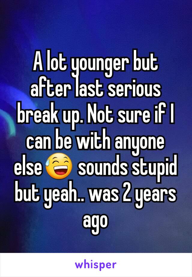 A lot younger but after last serious break up. Not sure if I can be with anyone else😅 sounds stupid but yeah.. was 2 years ago
