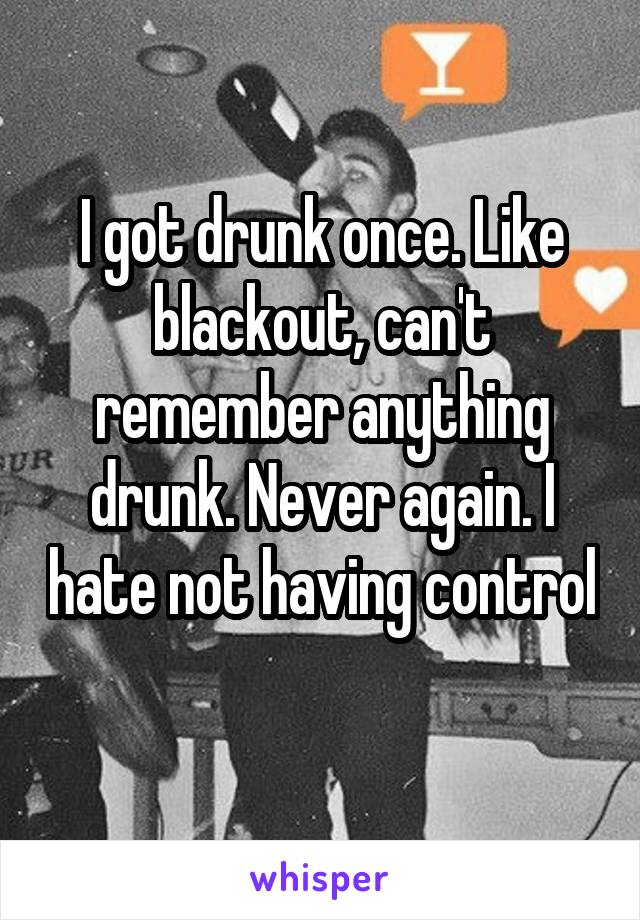 I got drunk once. Like blackout, can't remember anything drunk. Never again. I hate not having control 